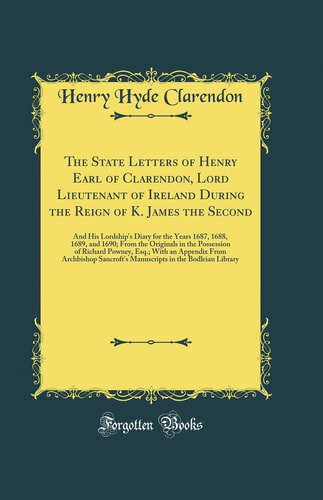 The State Letters of Henry Earl of Clarendon, Lord Lieutenant of Ireland During the Reign of K. James the Second And His Lordship's Diary for the Years 1687, 1688, 1689, and 1690; From the Originals in the Possession of Richard Powney, Esq.; With an Appe