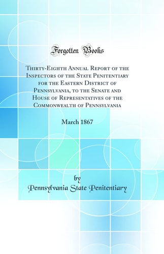 Thirty-Eighth Annual Report of the Inspectors of the State Penitentiary for the Eastern District of Pennsylvania, to the Senate and House of Representatives of the Commonwealth of Pennsylvania March 1867 (Classic Reprint)