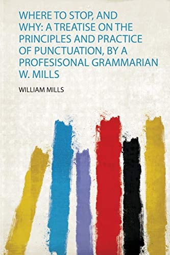 Where to Stop, and Why A Treatise on the Principles and Practice of Punctuation, by a Profesisonal Grammarian W. Mills