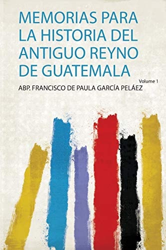 Memorias Para La Historia Del Antiguo Reyno De Guatemala