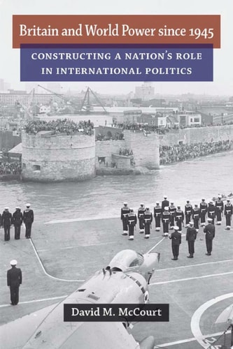 Britain and World Power Since 1945 Constructing a Nation's Role in International Politics