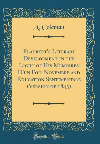 Flaubert's Literary Development in the Light of His Mémoires D'Un Fou, Novembre and Éducation Sentimentale (Version of 1845) (Classic Reprint)