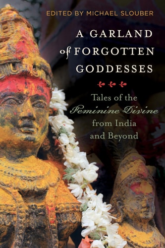 A Garland of Forgotten Goddesses Tales of the Feminine Divine from India and Beyond