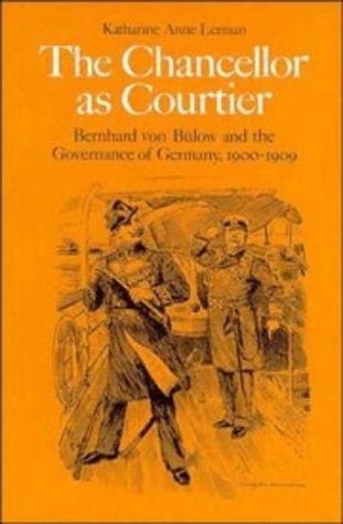 The Chancellor as Courtier Bernhard von Bulow and the Governance of Germany, 1900-1909