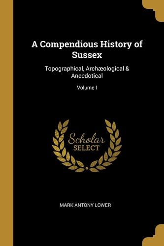 A Compendious History of Sussex Topographical, Archæological & Anecdotical; Volume I