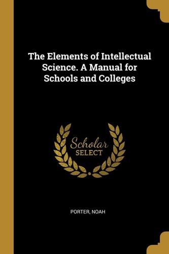 The Elements of Intellectual Science. A Manual for Schools and Colleges
