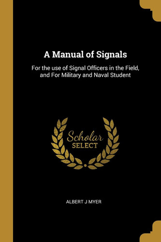 A Manual of Signals For the Use of Signal Officers in the Field, and For Military and Naval Student
