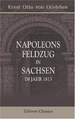 Napoleons Feldzug in Sachsen, im Jahr 1813: Eine treue Skizze dieses Krieges, des französischen Kaisers und seiner Umgebungen. Entworfen von einem ... in Napoleons Hauptquartier (German Edition)