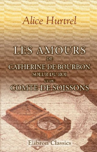 Les amours de Catherine de Bourbon, soeur du Roi, et du Comte de Soissons: Curiosités historiques. Souvenirs du règne de Henri IV (French Edition)