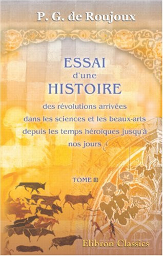 Essai d'une histoire des révolutions arrivées dans les sciences et les beaux-arts, depuis les temps héroïques jusqu'à nos jours: Tome 3 (French Edition)