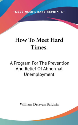 How To Meet Hard Times.: A Program For The Prevention And Relief Of Abnormal Unemployment