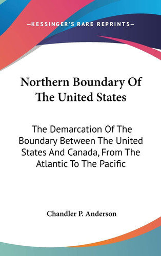 Northern Boundary Of The United States: The Demarcation of the Boundary Between the United States and Canada, from the Atlantic to the Pacific