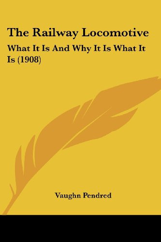 The Railway Locomotive: What It Is And Why It Is What It Is (1908)