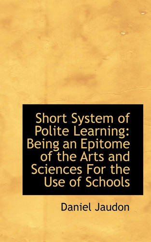 Short System of Polite Learning: Being an Epitome of the Arts and Sciences For the Use of Schools