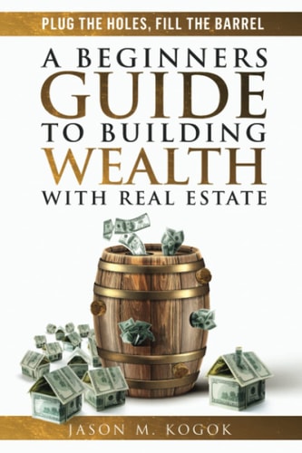 Plug the Holes, Fill the Barrel A Beginners Guide to Building Wealth with Real Estate