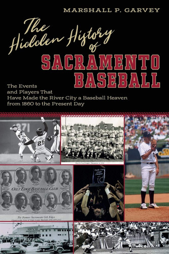 The Hidden History of Sacramento Baseball The Events and Players That Have Made the River City a Baseball Heaven from 1860 to the Present Day