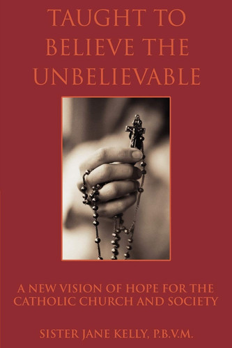 Taught to Believe the Unbelievable A New Vision of Hope for the Catholic Church and Society