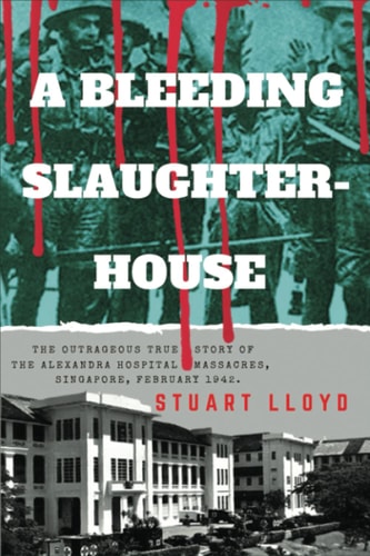 A Bleeding Slaughterhouse The Outrageous True Story of the Alexandra Hospital Massacres, Singapore, February 1942