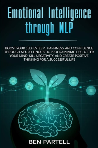 Emotional Intelligence Through NLP Boost Your Confidence and Happiness with Neurolinguistic Programming to Declutter Your Mind, Kill Negativity and Create Positive Thinking for a Successful Life