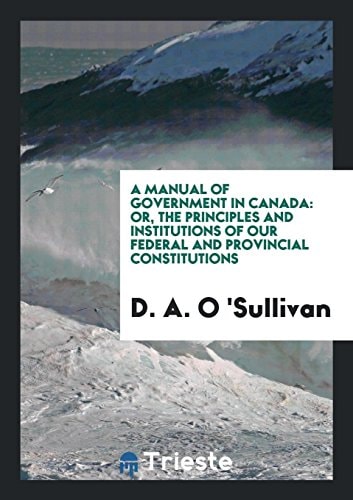 A Manual of Government in Canada Or, the Principles and Institutions of Our Federal and Provincial Constitutions