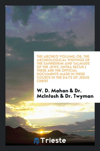 The Archko Volume, Or, the Archeological Writings of the Sanhedrim and Talmuds of the Jews (Intra Secus) These Are the Documents Made in These Courts in the Days of Jesus Christ