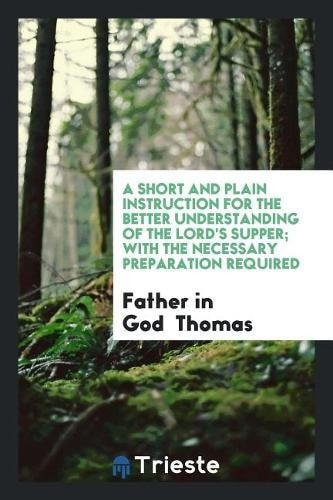 A Short and Plain Instruction for the Better Understanding of the Lord's Supper; With the Necessary Preparation Required