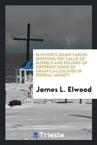 Elwood's Grain Tables Showing the Value of Bushels and Pounds of Different Kinds of Grain Calculated in Federal Money