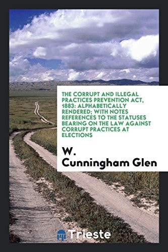 The Corrupt and Illegal Practices Prevention ACT 1883 Alphabetically Rendered; with Notes References to the Statuses Bearing on the Law Against Corrupt Practices at Elections