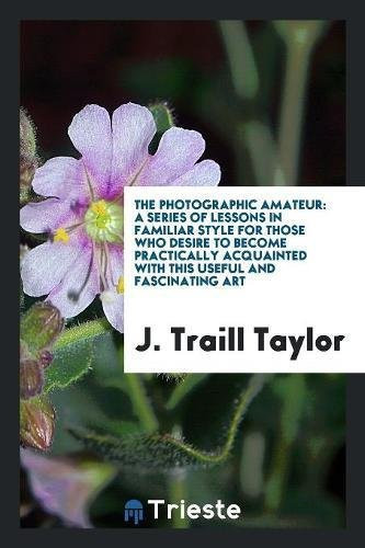 The Photographic Amateur A Series of Lessons in Familiar Style for Those Who Desire to Become Practically Acquainted with This Useful and Fascinating Art