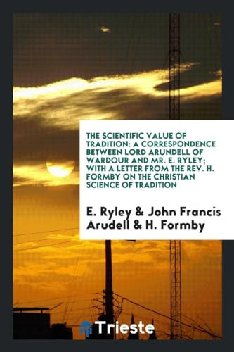 The Scientific Value of Tradition A Correspondence Between Lord Arundell of Wardour and Mr. E. Ryley; With a Letter from the Rev. H. Formby on the Christian Science of Tradition