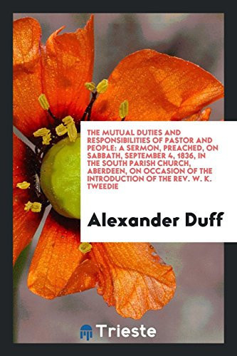 The Mutual Duties and Responsibilities of Pastor and People A Sermon, Preached, on Sabbath, September 4, 1836, in the South Parish Church, Aberdeen, on Occasion of the Introduction of the Rev. W. K. Tweedie, to the Pastoral Charge of That Church and Parish
