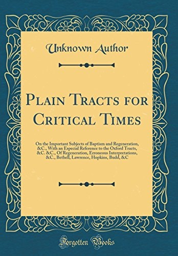 Plain Tracts for Critical Times On the Important Subjects of Baptism and Regeneration, &c., with an Especial Reference to the Oxford Tracts, &c. &c., of Regeneration, Erroneous Interpretations, &c., Bethell, Lawrence, Hopkins, Budd, &c (Classic Reprint)