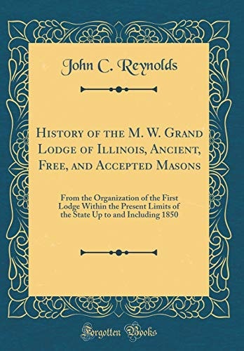 History of the M. W. Grand Lodge of Illinois, Ancient, Free, and Accepted Masons From the Organization of the First Lodge Within the Present Limits of the State Up to and Including 1850 (Classic Reprint)