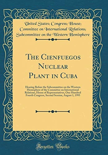 The Cienfuegos Nuclear Plant in Cuba Hearing Before the Subcommittee on the Western Hemisphere of the Committee on International Relations, House of Representatives, One Hundred Fourth Congress, Second Session, August 1, 1995 (Classic Reprint)