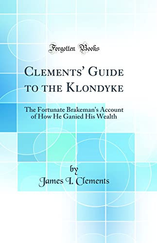 Clements' Guide to the Klondyke The Fortunate Brakeman's Account of How He Ganied His Wealth (Classic Reprint)
