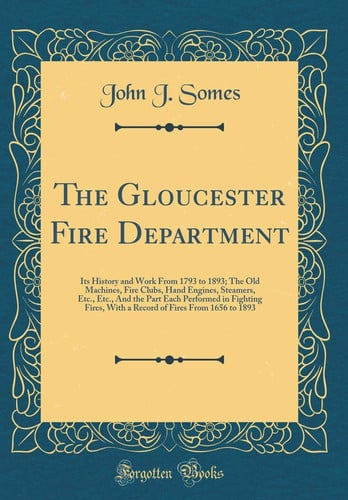 The Gloucester Fire Department Its History and Work from 1793 to 1893; The Old Machines, Fire Clubs, Hand Engines, Steamers, Etc., Etc., and the Part Each Performed in Fighting Fires, with a Record of Fires from 1656 to 1893 (Classic Reprint)