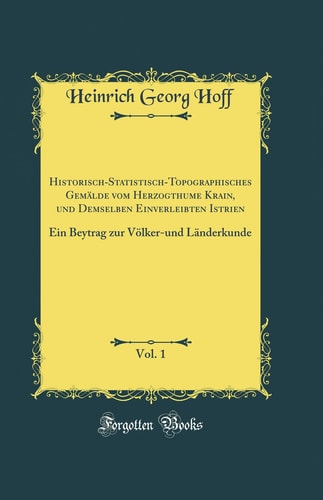 Historisch-Statistisch-Topographisches Gemälde Vom Herzogthume Krain, Und Demselben Einverleibten Istrien, Vol. 1 Ein Beytrag Zur Völker-Und Länderkunde (Classic Reprint)