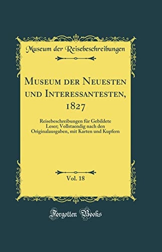 Museum Der Neuesten Und Interessantesten, 1827, Vol. 18 Reisebeschreibungen Für Gebildete Leser; Vollstaendig Nach Den Originalausgaben, Mit Karten Und Kupfern (Classic Reprint)
