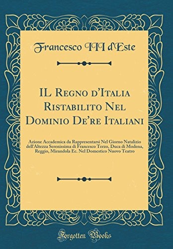 Il Regno d'Italia Ristabilito Nel Dominio De're Italiani Azione Accademica Da Rappresentarsi Nel Giorno Natalizio Dell'altezza Serenissima Di Francesco Terzo, Duca Di Modena, Reggio, Mirandola Ec. Nel Domestico Nuovo Teatro (Classic Reprint)