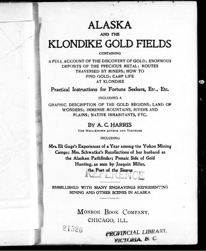 Alaska and the Klondike gold fields: containing a full account of the discovery of gold, enormous deposits of the precious metal, routes traversed by miners, how to find gold, camp life at Klondike : practical instructions for fortune seekers, etc., etc., including a graphic description of the gold regions, land of wonders, immense mountains, rivers and plains, native inhabitants, etc. : including Mrs, Eli Gage's experiences of a year among the Yukon mining camps, Mrs. Schwatla's recolloctions o