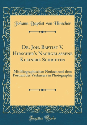 Dr. Joh. Baptist V. Hirscher's Nachgelassene Kleinere Schriften Mit Biographischen Notizen Und Dem Portrait Des Verfassers in Photographie (Classic Reprint)