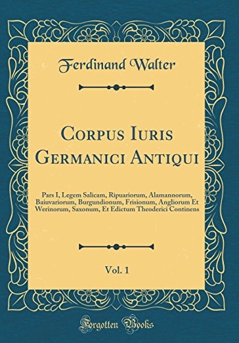 Corpus Iuris Germanici Antiqui, Vol. 1 Pars I, Legem Salicam, Ripuariorum, Alamannorum, Baiuvariorum, Burgundionum, Frisionum, Angliorum Et Werinorum, Saxonum, Et Edictum Theoderici Continens (Classic Reprint)