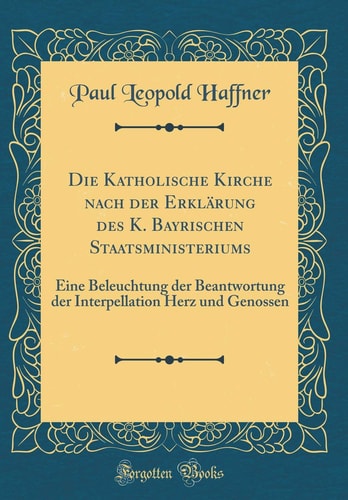 Die Katholische Kirche Nach Der Erklärung Des K. Bayrischen Staatsministeriums Eine Beleuchtung Der Beantwortung Der Interpellation Herz Und Genossen (Classic Reprint)