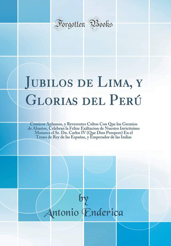 Jubilos de Lima, Y Glorias del Perú Comicos Aplausos, Y Reverentes Cultos Con Que Los Gremios de Abastos, Celebran La Felize Exâltacion de Nuestro Invictisímo Monarca El Sr. Dn. Carlos IV (Que Dios Prospere) En El Trono de Rey de Las Españas, Y Emper