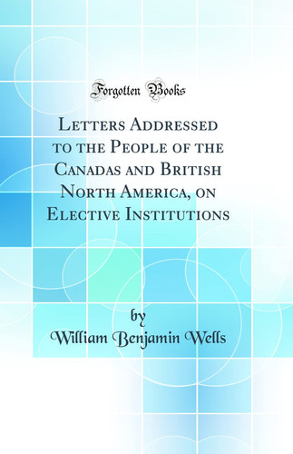 Letters Addressed to the People of the Canadas and British North America, on Elective Institutions (Classic Reprint)