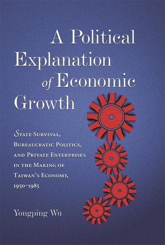 A Political Explanation of Economic Growth: State Survival, Bureaucratic Politics, and Private Enterprises in the Making of Taiwan’s Economy, 1950–1985 (Harvard East Asian Monographs)