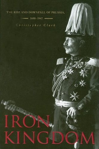 Iron Kingdom The Rise and Downfall of Prussia, 1600-1947