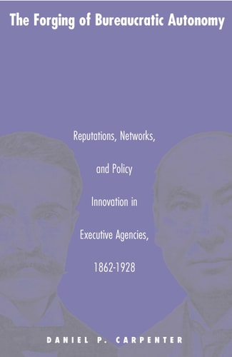 The Forging of Bureaucratic Autonomy Reputations, Networks, and Policy Innovation in Executive Agencies, 1862-1928