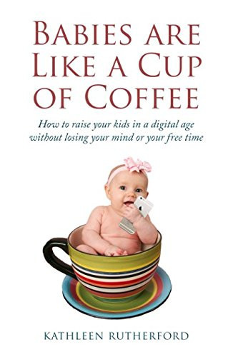 Babies Are Like a Cup of Coffee: How to raise your kids in a digital age without losing your mind or your free time