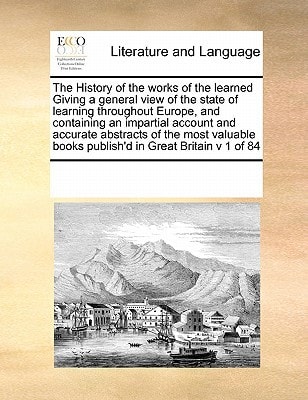 The History of the works of the learned Giving a general view of the state of learning throughout Europe, and containing an impartial account and ... books publish'd in Great Britain v 1 of 84
